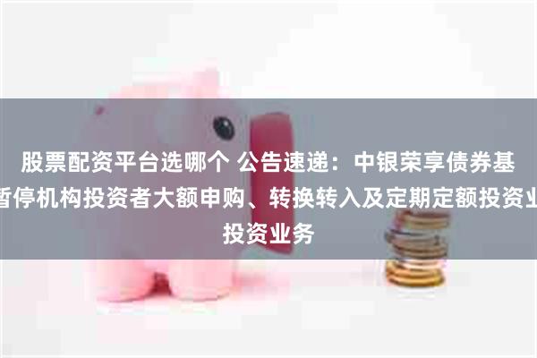 股票配资平台选哪个 公告速递：中银荣享债券基金暂停机构投资者大额申购、转换转入及定期定额投资业务