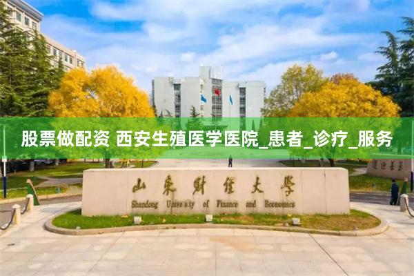 股票做配资 西安生殖医学医院_患者_诊疗_服务