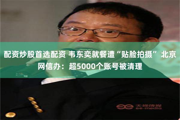 配资炒股首选配资 韦东奕就餐遭“贴脸拍摄” 北京网信办：超5000个账号被清理