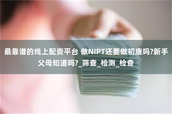 最靠谱的线上配资平台 做NIPT还要做初唐吗?新手父母知道吗?_筛查_检测_检查