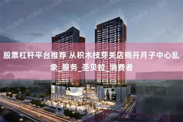 股票杠杆平台推荐 从积木枝芽关店揭开月子中心乱象_服务_圣贝拉_消费者