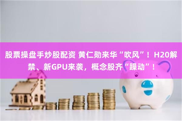 股票操盘手炒股配资 黄仁勋来华“吹风”！H20解禁、新GPU来袭，概念股齐“躁动”！