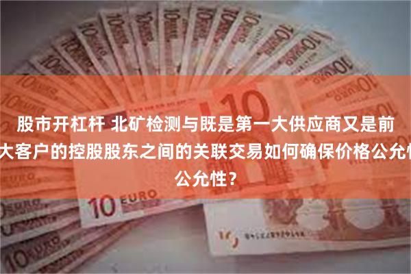 股市开杠杆 北矿检测与既是第一大供应商又是前三大客户的控股股东之间的关联交易如何确保价格公允性？