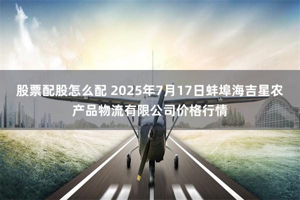 股票配股怎么配 2025年7月17日蚌埠海吉星农产品物流有限公司价格行情