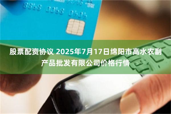 股票配资协议 2025年7月17日绵阳市高水农副产品批发有限公司价格行情