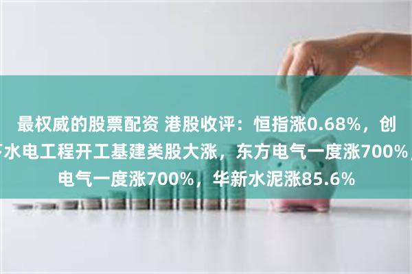 最权威的股票配资 港股收评：恒指涨0.68%，创新药明显回调，雅下水电工程开工基建类股大涨，东方电气一度涨700%，华新水泥涨85.6%