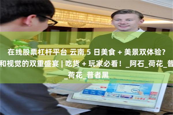 在线股票杠杆平台 云南 5 日美食 + 美景双体验？味觉和视觉的双重盛宴 | 吃货 + 玩家必看！_阿石_荷花_普者黑