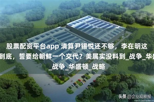 股票配资平台app 清算尹锡悦还不够，李在明这回要彻查到底，誓要给朝鲜一个交代？美属实没料到_战争_华盛顿_战略