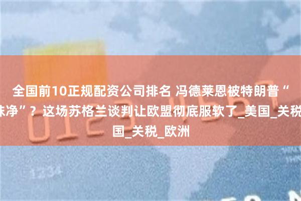 全国前10正规配资公司排名 冯德莱恩被特朗普“吃干抹净”？这场苏格兰谈判让欧盟彻底服软了_美国_关税_欧洲