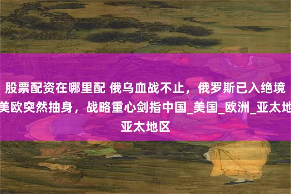 股票配资在哪里配 俄乌血战不止，俄罗斯已入绝境？美欧突然抽身，战略重心剑指中国_美国_欧洲_亚太地区