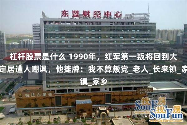 杠杆股票是什么 1990年，红军第一叛将回到大陆定居遭人嘲讽，他摊牌：我不算叛党_老人_长来镇_家乡