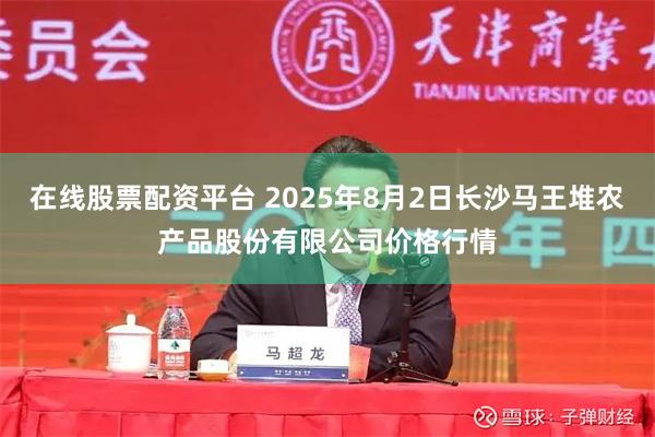 在线股票配资平台 2025年8月2日长沙马王堆农产品股份有限公司价格行情