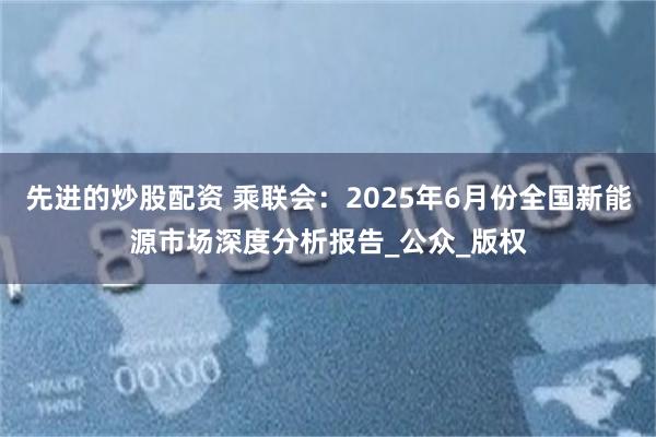 先进的炒股配资 乘联会：2025年6月份全国新能源市场深度分析报告_公众_版权