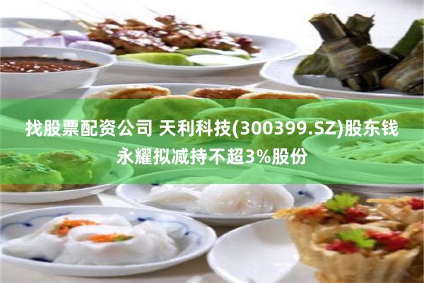找股票配资公司 天利科技(300399.SZ)股东钱永耀拟减持不超3%股份