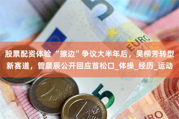 股票配资体验 “擦边”争议大半年后，吴柳芳转型新赛道，管晨辰公开回应首松口_体操_经历_运动