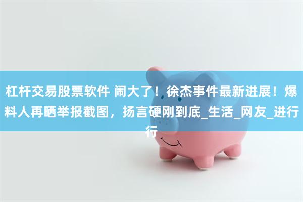 杠杆交易股票软件 闹大了！徐杰事件最新进展！爆料人再晒举报截图，扬言硬刚到底_生活_网友_进行