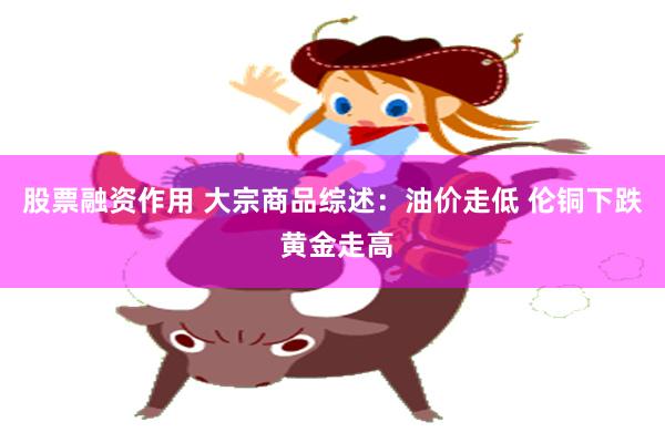 股票融资作用 大宗商品综述：油价走低 伦铜下跌 黄金走高