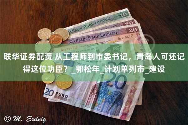 联华证券配资 从工程师到市委书记，青岛人可还记得这位功臣？_郭松年_计划单列市_建设