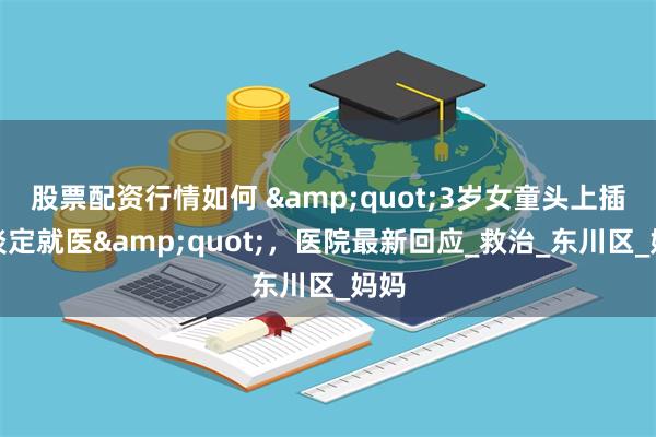 股票配资行情如何 &quot;3岁女童头上插刀淡定就医&quot;，医院最新回应_救治_东川区_妈妈