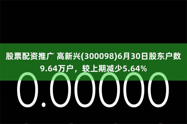 股票配资推广 高新兴(300098)6月30日股东户数9.64万户，较上期减少5.64%