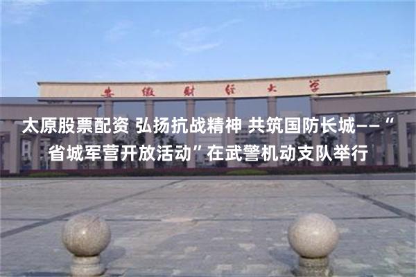 太原股票配资 弘扬抗战精神 共筑国防长城——“省城军营开放活动”在武警机动支队举行