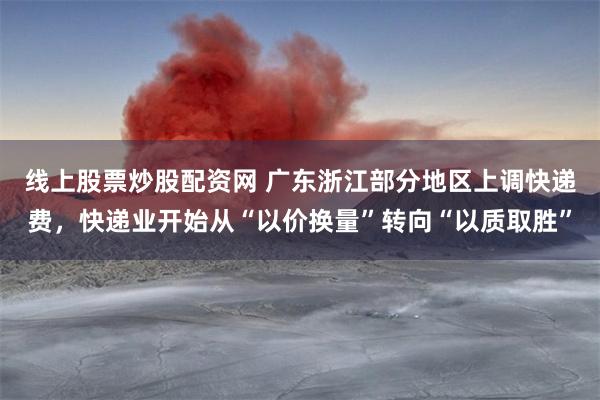 线上股票炒股配资网 广东浙江部分地区上调快递费，快递业开始从“以价换量”转向“以质取胜”