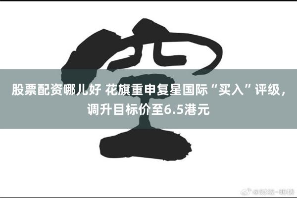 股票配资哪儿好 花旗重申复星国际“买入”评级，调升目标价至6.5港元