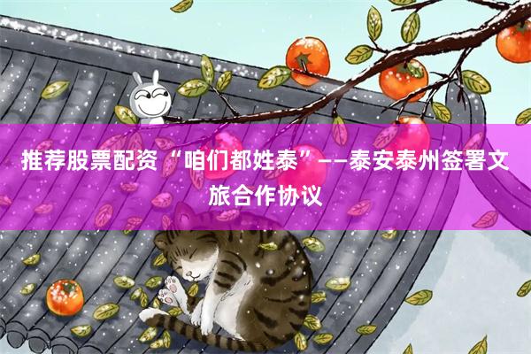 推荐股票配资 “咱们都姓泰”——泰安泰州签署文旅合作协议