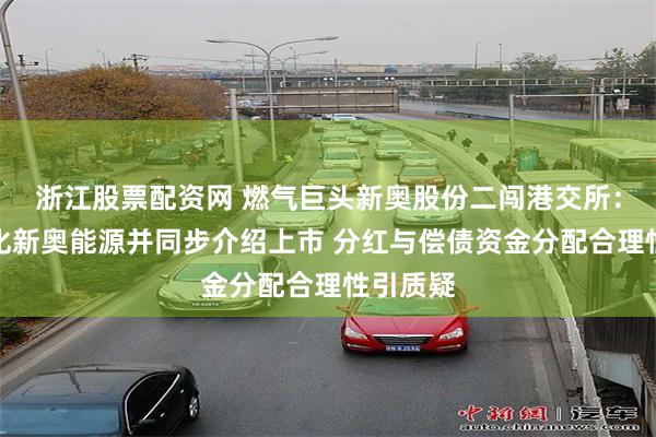 浙江股票配资网 燃气巨头新奥股份二闯港交所：拟私有化新奥能源并同步介绍上市 分红与偿债资金分配合理性引质疑