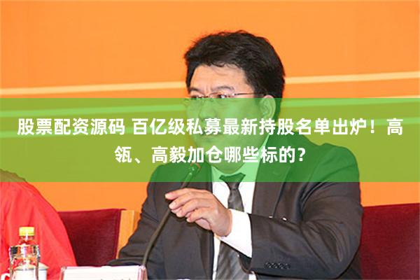 股票配资源码 百亿级私募最新持股名单出炉！高瓴、高毅加仓哪些标的？