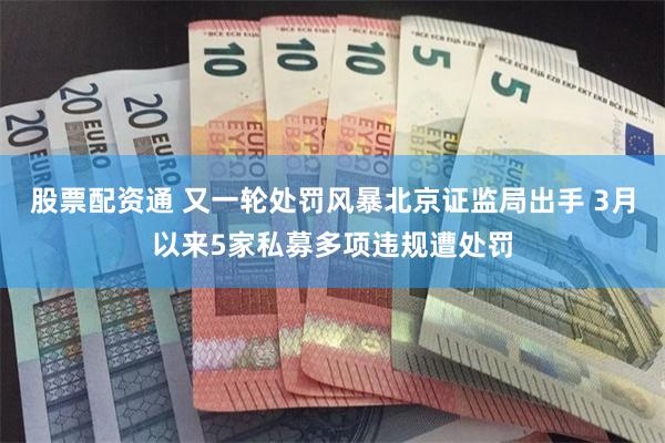股票配资通 又一轮处罚风暴北京证监局出手 3月以来5家私募多项违规遭处罚