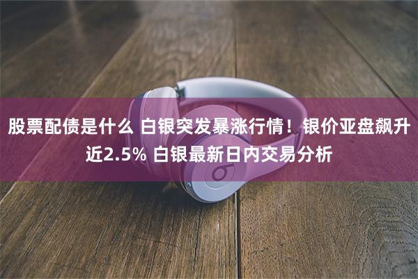 股票配债是什么 白银突发暴涨行情！银价亚盘飙升近2.5% 白银最新日内交易分析