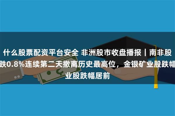 什么股票配资平台安全 非洲股市收盘播报｜南非股指收跌0.8%连续第二天撤离历史最高位，金银矿业股跌幅居前