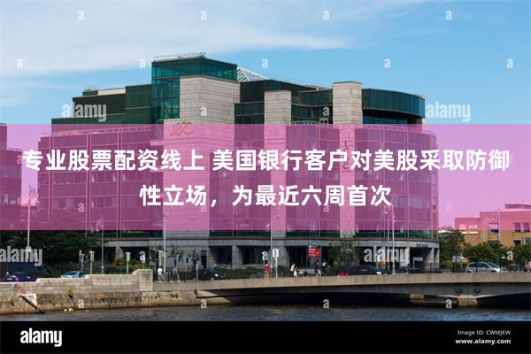 专业股票配资线上 美国银行客户对美股采取防御性立场，为最近六周首次