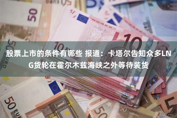 股票上市的条件有哪些 报道：卡塔尔告知众多LNG货轮在霍尔木兹海峡之外等待装货