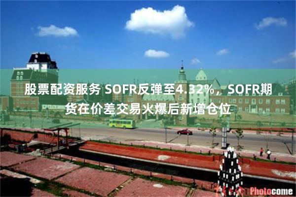 股票配资服务 SOFR反弹至4.32%，SOFR期货在价差交易火爆后新增仓位