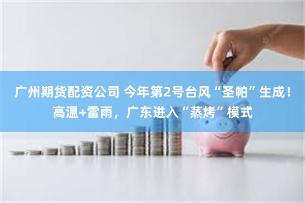 广州期货配资公司 今年第2号台风“圣帕”生成！高温+雷雨，广东进入“蒸烤”模式