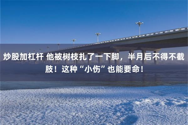 炒股加杠杆 他被树枝扎了一下脚，半月后不得不截肢！这种“小伤”也能要命！