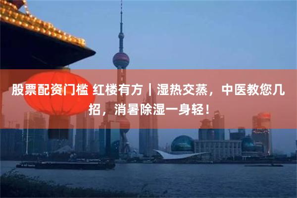 股票配资门槛 红楼有方|湿热交蒸,中医教您几招,消暑除湿一身轻!