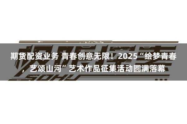 期货配资业务 青春创意无限！2025“绘梦青春，艺颂山河”艺术作品征集活动圆满落幕