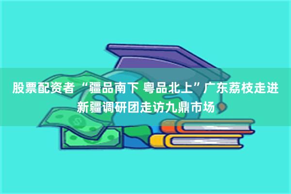 股票配资者 “疆品南下 粤品北上”广东荔枝走进新疆调研团走访九鼎市场