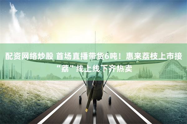配资网络炒股 首场直播带货6吨！惠来荔枝上市接“荔”线上线下齐热卖