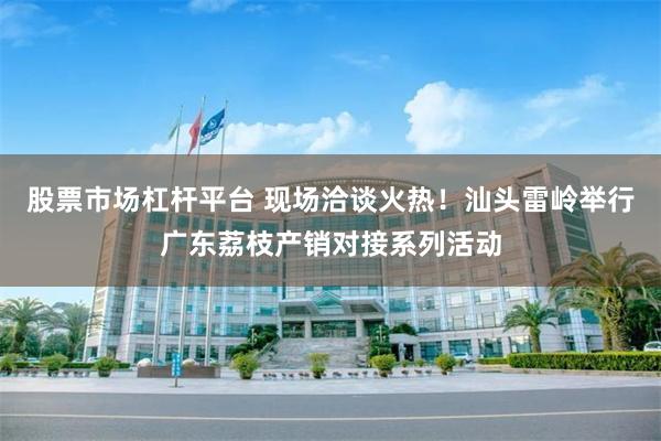 股票市场杠杆平台 现场洽谈火热！汕头雷岭举行广东荔枝产销对接系列活动