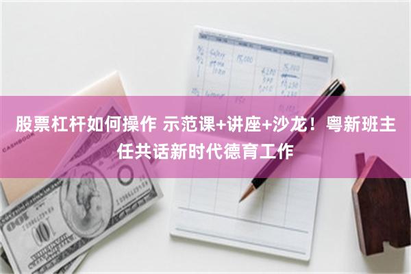 股票杠杆如何操作 示范课+讲座+沙龙！粤新班主任共话新时代德育工作