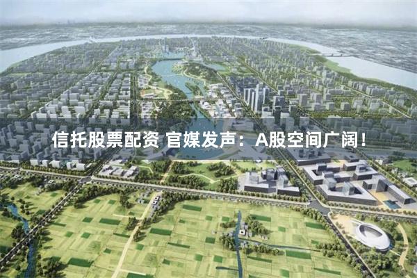 信托股票配资 官媒发声：A股空间广阔！