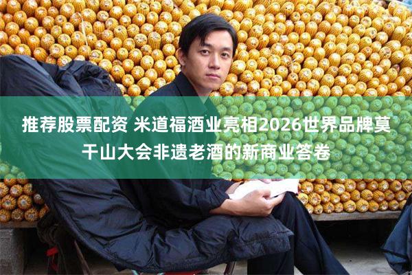 推荐股票配资 米道福酒业亮相2026世界品牌莫干山大会非遗老酒的新商业答卷