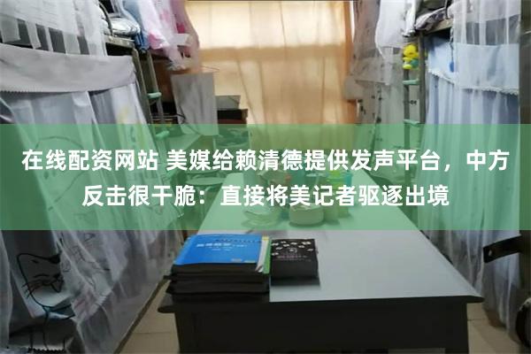 在线配资网站 美媒给赖清德提供发声平台，中方反击很干脆：直接将美记者驱逐出境