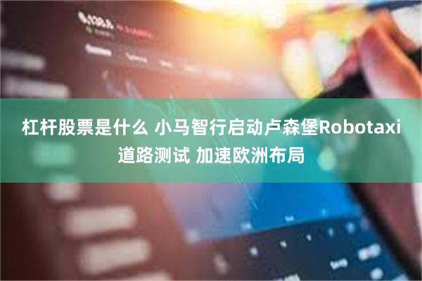 杠杆股票是什么 小马智行启动卢森堡Robotaxi道路测试 加速欧洲布局