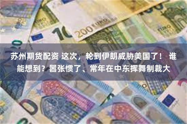 苏州期货配资 这次，轮到伊朗威胁美国了！ 谁能想到？嚣张惯了、常年在中东挥舞制裁大