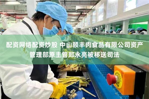配资网络配资炒股 中山颐丰肉食品有限公司资产管理部原主管郑永亮被移送司法